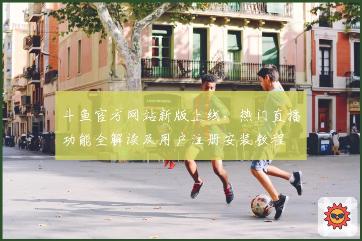 斗鱼官方网站新版上线,热门直播功能全解读及用户注册安装教程