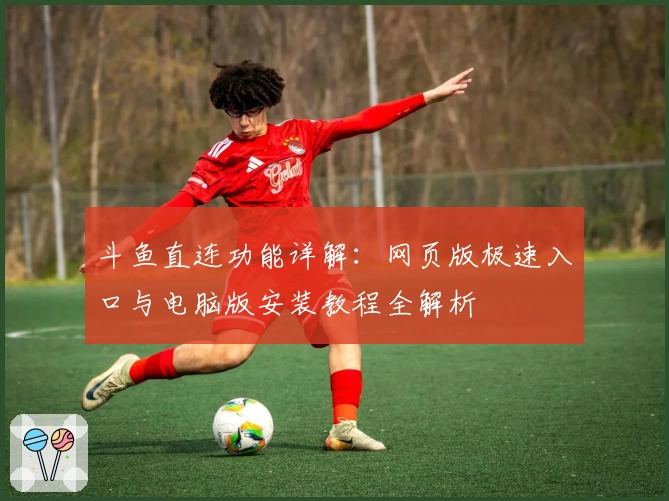 斗鱼直连功能详解：网页版极速入口与电脑版安装教程全解析