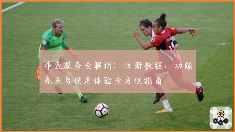斗鱼服务全解析：注册教程、功能亮点与使用体验全方位指南