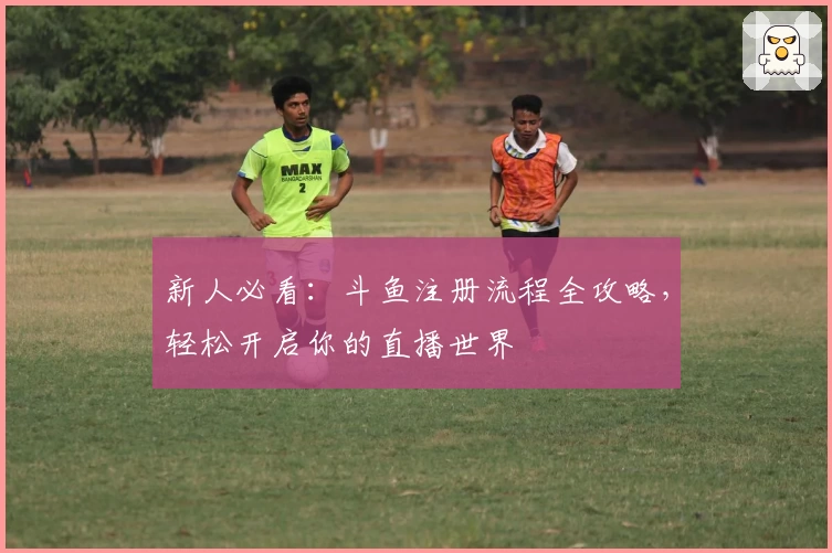 新人必看：斗鱼注册流程全攻略，轻松开启你的直播世界