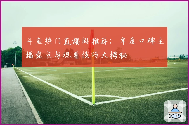 斗鱼热门直播间推荐：年度口碑主播盘点与观看技巧大揭秘