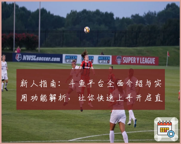 新人指南：斗鱼平台全面介绍与实用功能解析，让你快速上手开启直播新体验