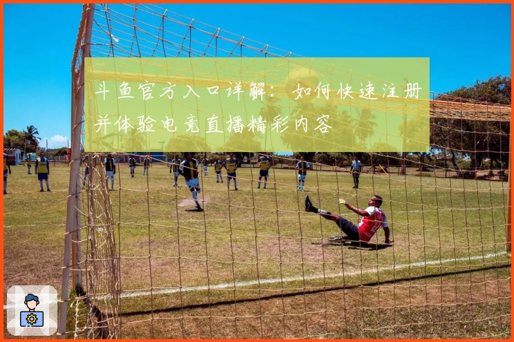 斗鱼官方入口详解：如何快速注册并体验电竞直播精彩内容