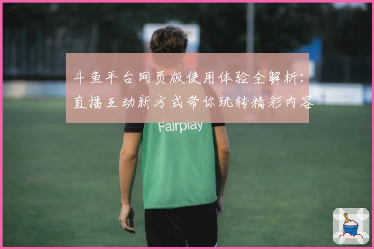 斗鱼平台网页版使用体验全解析：直播互动新方式带你玩转精彩内容