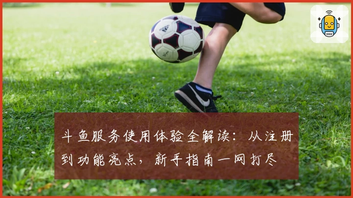 斗鱼服务使用体验全解读：从注册到功能亮点，新手指南一网打尽
