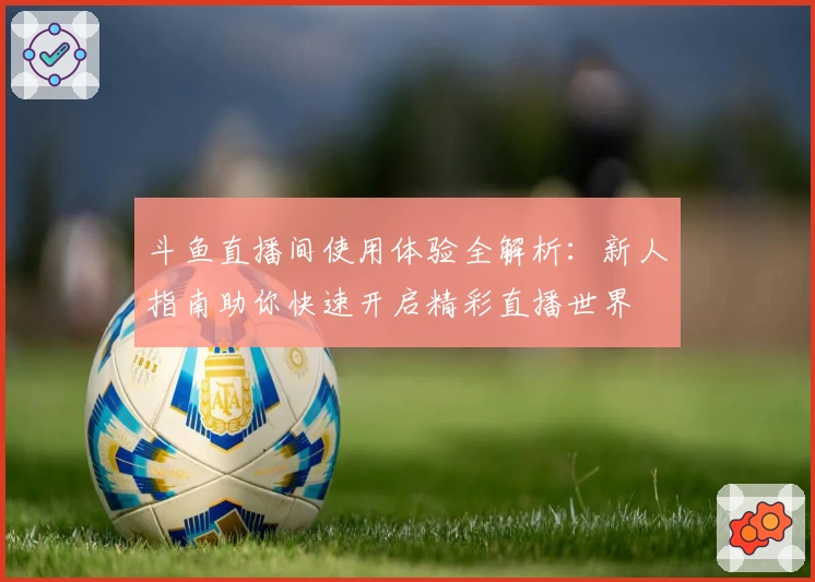 斗鱼直播间使用体验全解析：新人指南助你快速开启精彩直播世界